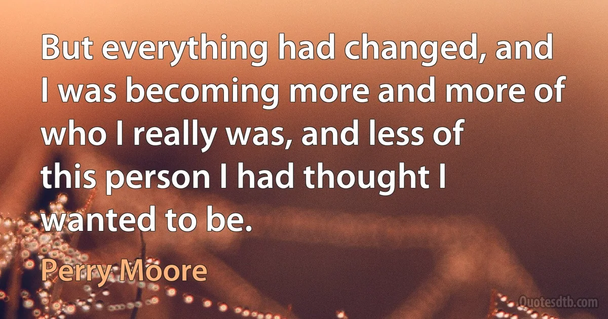 But everything had changed, and I was becoming more and more of who I really was, and less of this person I had thought I wanted to be. (Perry Moore)