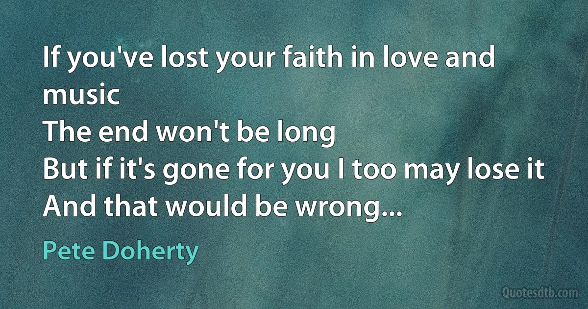 If you've lost your faith in love and music
The end won't be long
But if it's gone for you I too may lose it
And that would be wrong... (Pete Doherty)