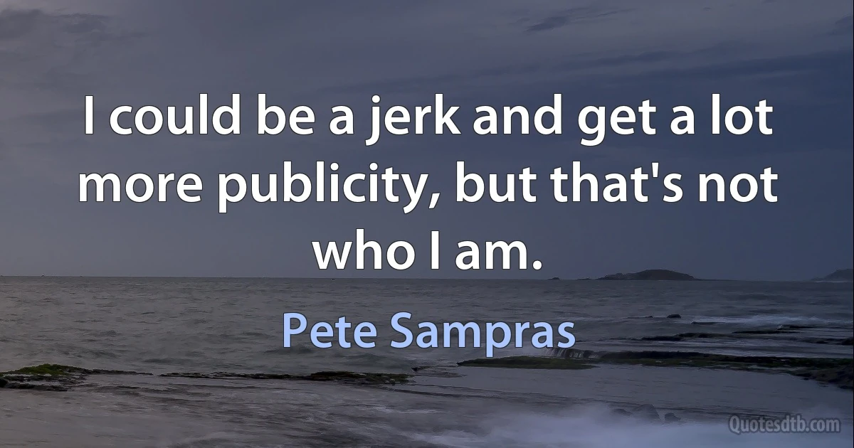 I could be a jerk and get a lot more publicity, but that's not who I am. (Pete Sampras)