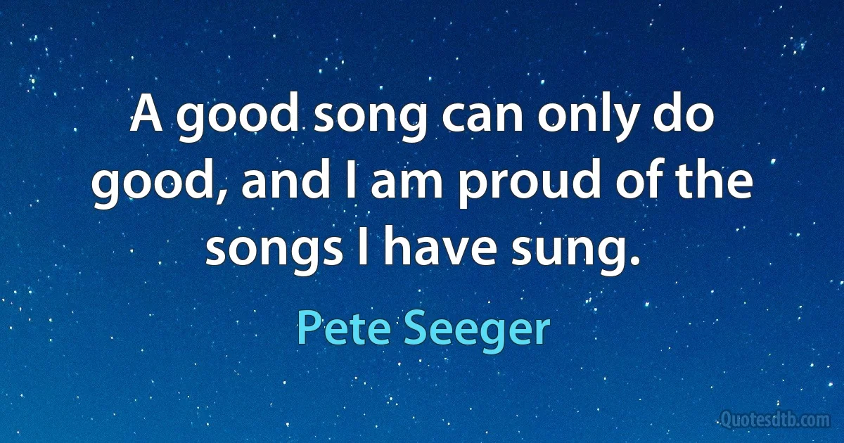 A good song can only do good, and I am proud of the songs I have sung. (Pete Seeger)