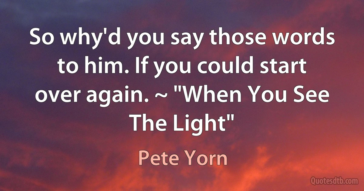 So why'd you say those words to him. If you could start over again. ~ "When You See The Light" (Pete Yorn)