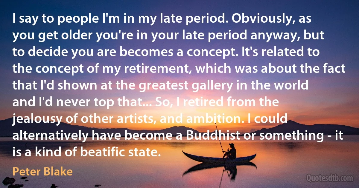 I say to people I'm in my late period. Obviously, as you get older you're in your late period anyway, but to decide you are becomes a concept. It's related to the concept of my retirement, which was about the fact that I'd shown at the greatest gallery in the world and I'd never top that... So, I retired from the jealousy of other artists, and ambition. I could alternatively have become a Buddhist or something - it is a kind of beatific state. (Peter Blake)