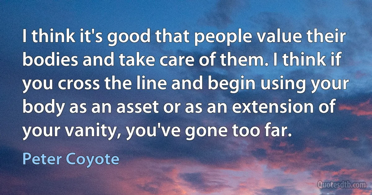 I think it's good that people value their bodies and take care of them. I think if you cross the line and begin using your body as an asset or as an extension of your vanity, you've gone too far. (Peter Coyote)