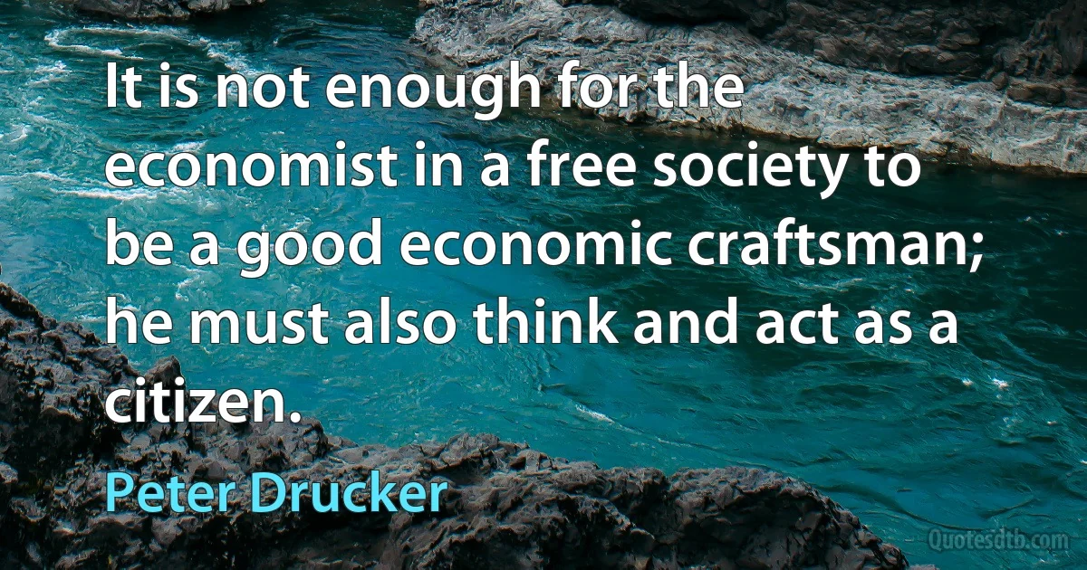 It is not enough for the economist in a free society to be a good economic craftsman; he must also think and act as a citizen. (Peter Drucker)