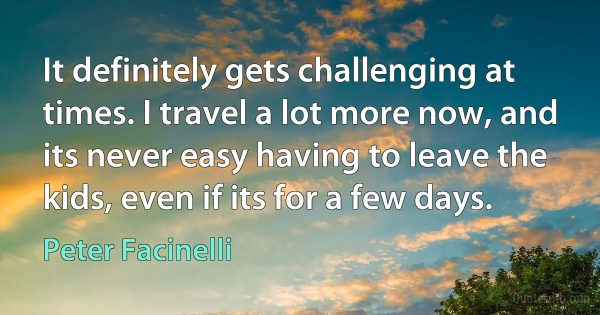 It definitely gets challenging at times. I travel a lot more now, and its never easy having to leave the kids, even if its for a few days. (Peter Facinelli)