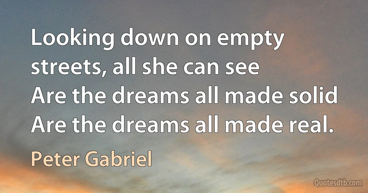 Looking down on empty streets, all she can see
Are the dreams all made solid
Are the dreams all made real. (Peter Gabriel)