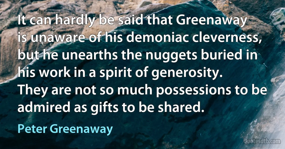 It can hardly be said that Greenaway is unaware of his demoniac cleverness, but he unearths the nuggets buried in his work in a spirit of generosity. They are not so much possessions to be admired as gifts to be shared. (Peter Greenaway)