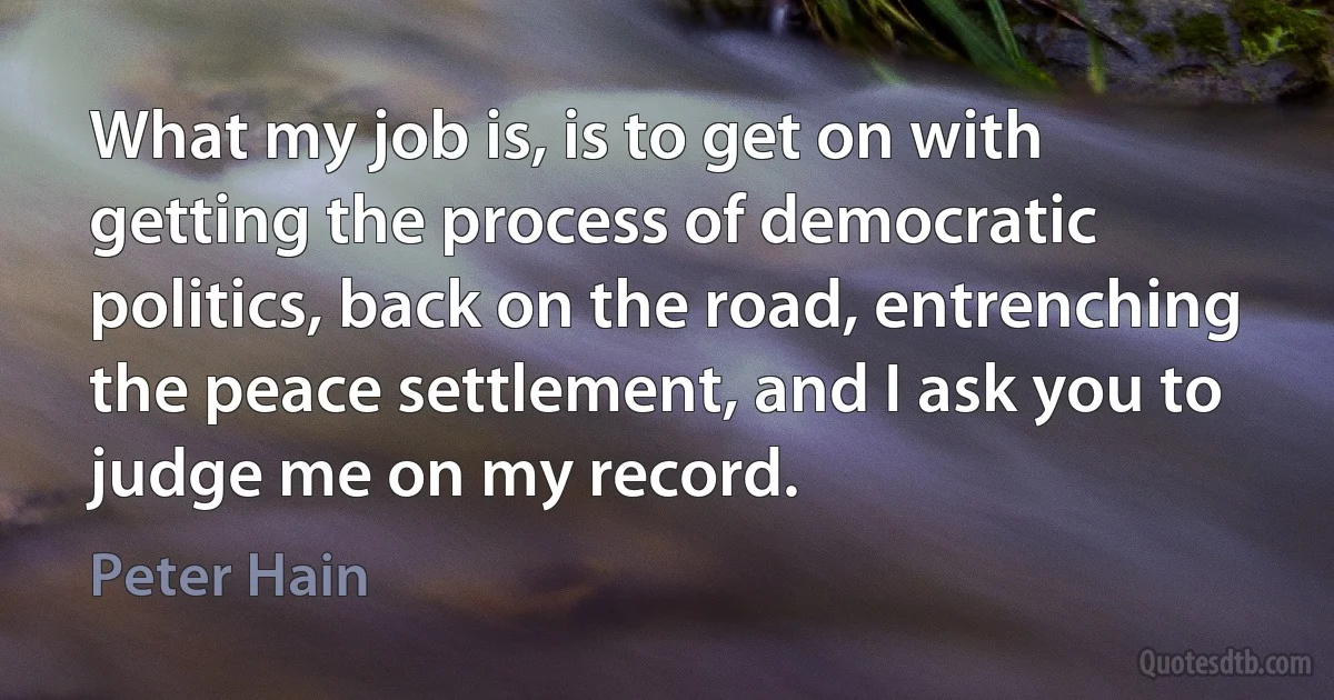 What my job is, is to get on with getting the process of democratic politics, back on the road, entrenching the peace settlement, and I ask you to judge me on my record. (Peter Hain)