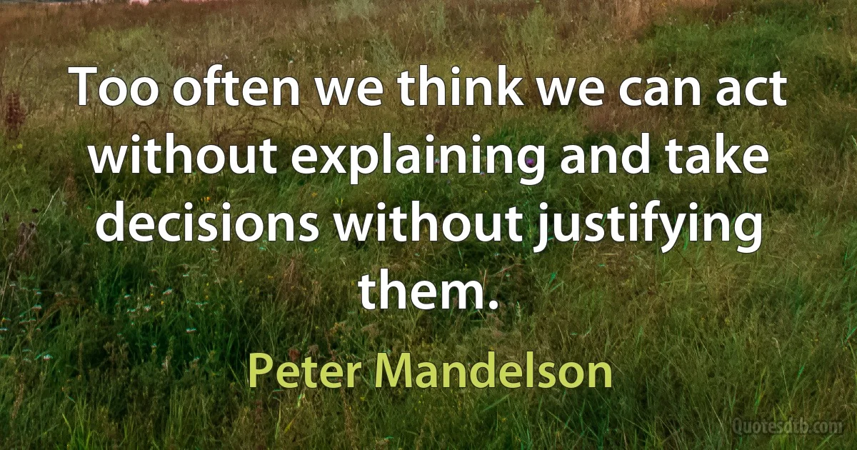 Too often we think we can act without explaining and take decisions without justifying them. (Peter Mandelson)