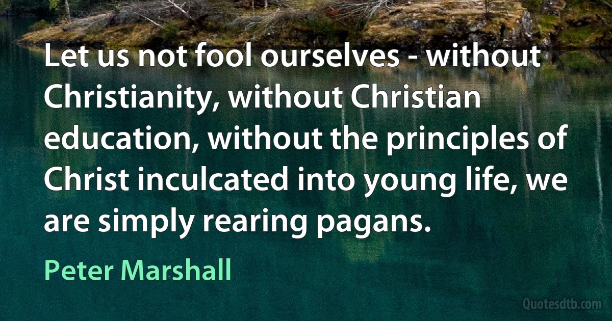 Let us not fool ourselves - without Christianity, without Christian education, without the principles of Christ inculcated into young life, we are simply rearing pagans. (Peter Marshall)