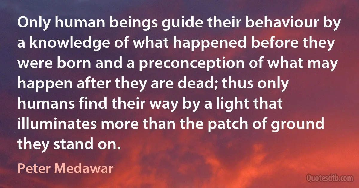 Only human beings guide their behaviour by a knowledge of what happened before they were born and a preconception of what may happen after they are dead; thus only humans find their way by a light that illuminates more than the patch of ground they stand on. (Peter Medawar)