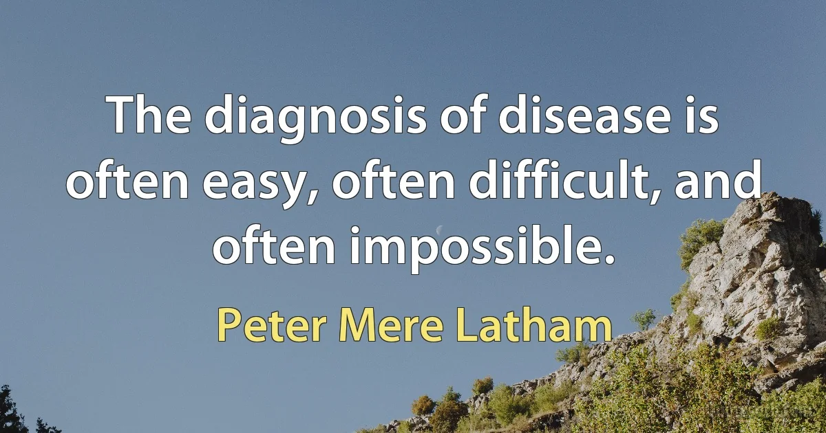 The diagnosis of disease is often easy, often difficult, and often impossible. (Peter Mere Latham)