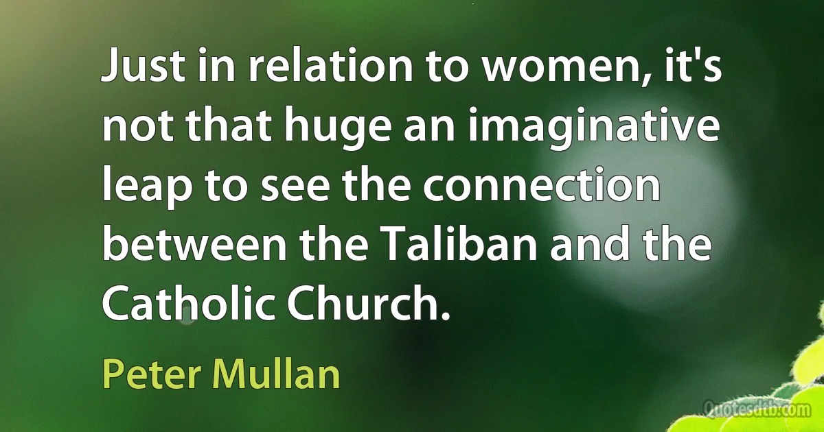 Just in relation to women, it's not that huge an imaginative leap to see the connection between the Taliban and the Catholic Church. (Peter Mullan)