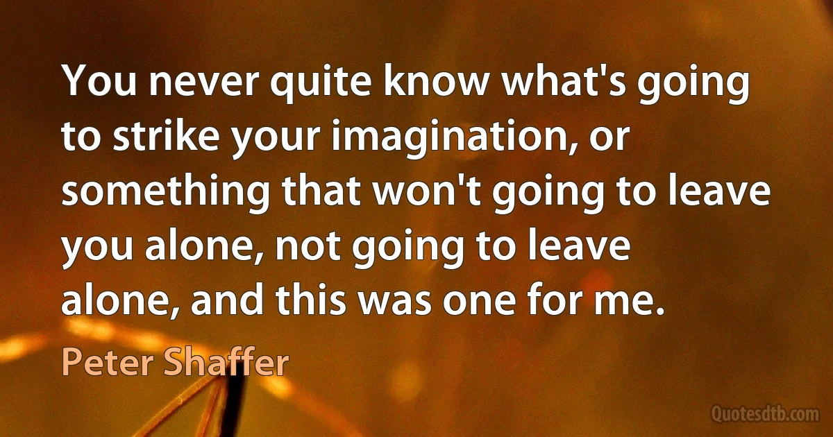 You never quite know what's going to strike your imagination, or something that won't going to leave you alone, not going to leave alone, and this was one for me. (Peter Shaffer)