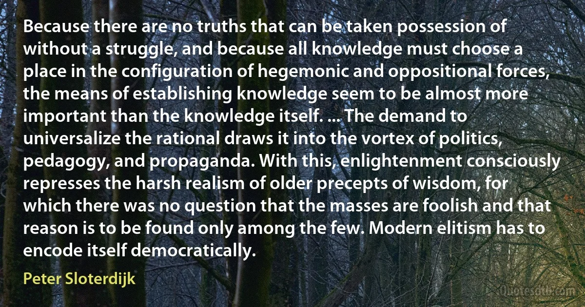 Because there are no truths that can be taken possession of without a struggle, and because all knowledge must choose a place in the configuration of hegemonic and oppositional forces, the means of establishing knowledge seem to be almost more important than the knowledge itself. ... The demand to universalize the rational draws it into the vortex of politics, pedagogy, and propaganda. With this, enlightenment consciously represses the harsh realism of older precepts of wisdom, for which there was no question that the masses are foolish and that reason is to be found only among the few. Modern elitism has to encode itself democratically. (Peter Sloterdijk)