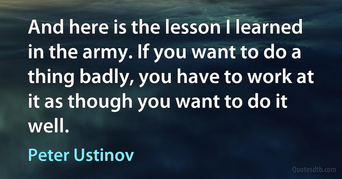 And here is the lesson I learned in the army. If you want to do a thing badly, you have to work at it as though you want to do it well. (Peter Ustinov)