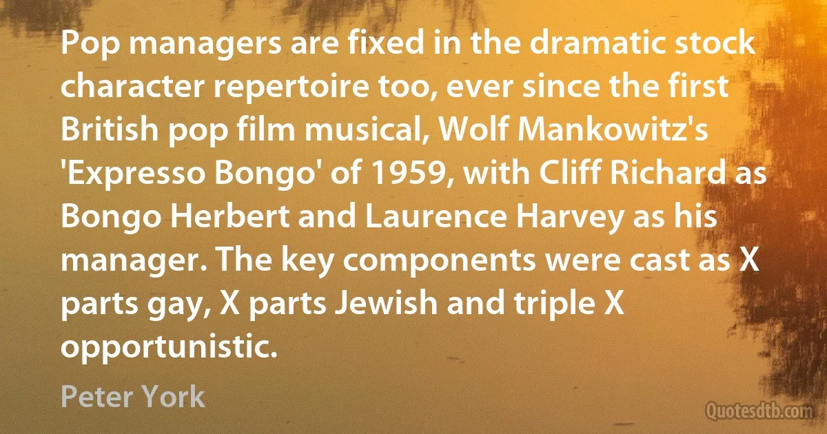 Pop managers are fixed in the dramatic stock character repertoire too, ever since the first British pop film musical, Wolf Mankowitz's 'Expresso Bongo' of 1959, with Cliff Richard as Bongo Herbert and Laurence Harvey as his manager. The key components were cast as X parts gay, X parts Jewish and triple X opportunistic. (Peter York)