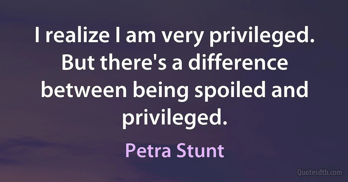 I realize I am very privileged. But there's a difference between being spoiled and privileged. (Petra Stunt)