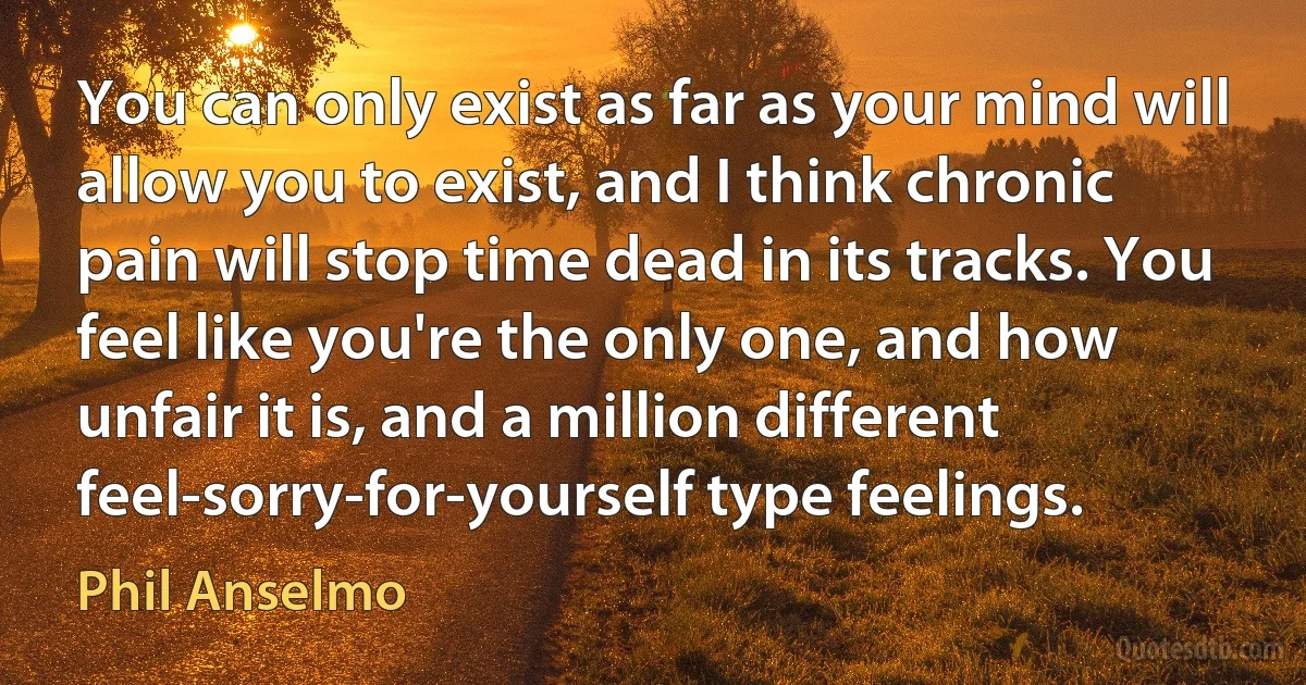 You can only exist as far as your mind will allow you to exist, and I think chronic pain will stop time dead in its tracks. You feel like you're the only one, and how unfair it is, and a million different feel-sorry-for-yourself type feelings. (Phil Anselmo)