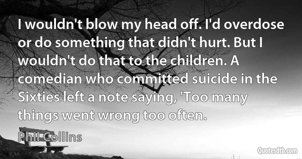 I wouldn't blow my head off. I'd overdose or do something that didn't hurt. But I wouldn't do that to the children. A comedian who committed suicide in the Sixties left a note saying, 'Too many things went wrong too often. (Phil Collins)