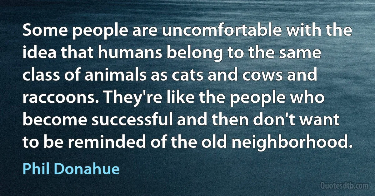 Some people are uncomfortable with the idea that humans belong to the same class of animals as cats and cows and raccoons. They're like the people who become successful and then don't want to be reminded of the old neighborhood. (Phil Donahue)