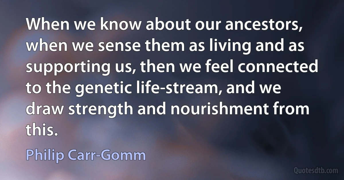 When we know about our ancestors, when we sense them as living and as supporting us, then we feel connected to the genetic life-stream, and we draw strength and nourishment from this. (Philip Carr-Gomm)