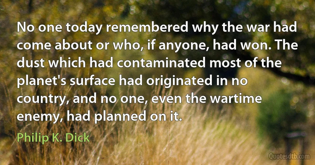 No one today remembered why the war had come about or who, if anyone, had won. The dust which had contaminated most of the planet's surface had originated in no country, and no one, even the wartime enemy, had planned on it. (Philip K. Dick)