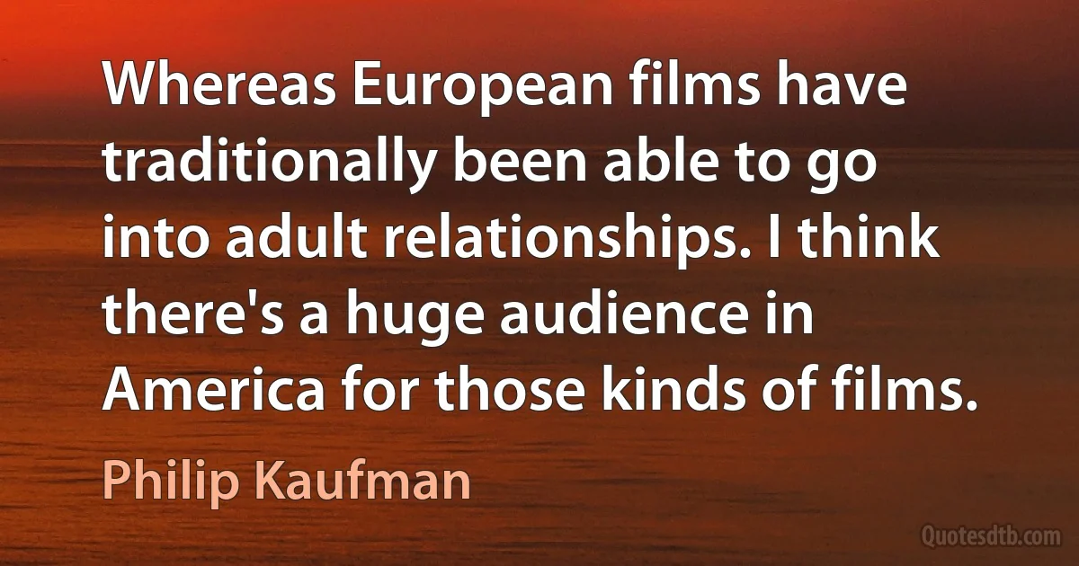 Whereas European films have traditionally been able to go into adult relationships. I think there's a huge audience in America for those kinds of films. (Philip Kaufman)