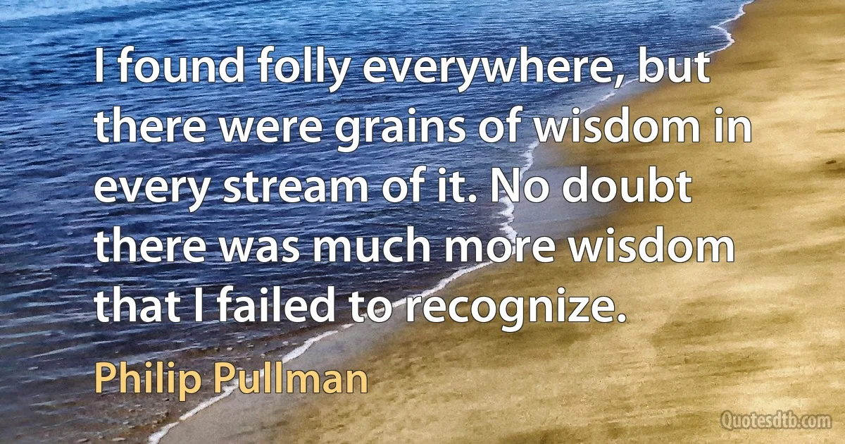 I found folly everywhere, but there were grains of wisdom in every stream of it. No doubt there was much more wisdom that I failed to recognize. (Philip Pullman)