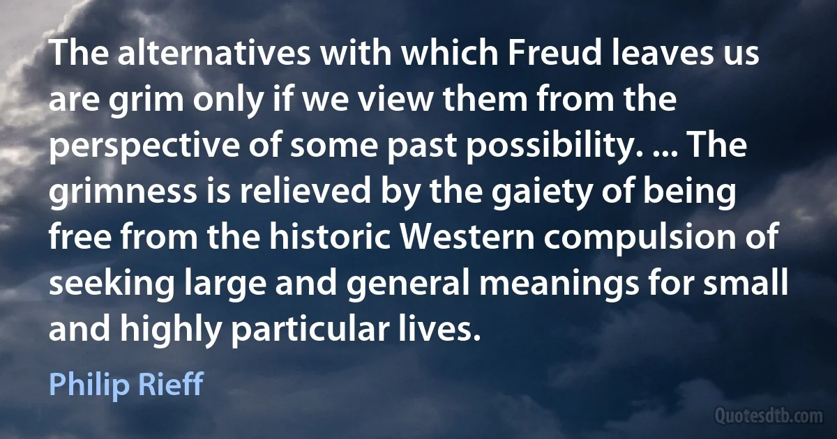 The alternatives with which Freud leaves us are grim only if we view them from the perspective of some past possibility. ... The grimness is relieved by the gaiety of being free from the historic Western compulsion of seeking large and general meanings for small and highly particular lives. (Philip Rieff)