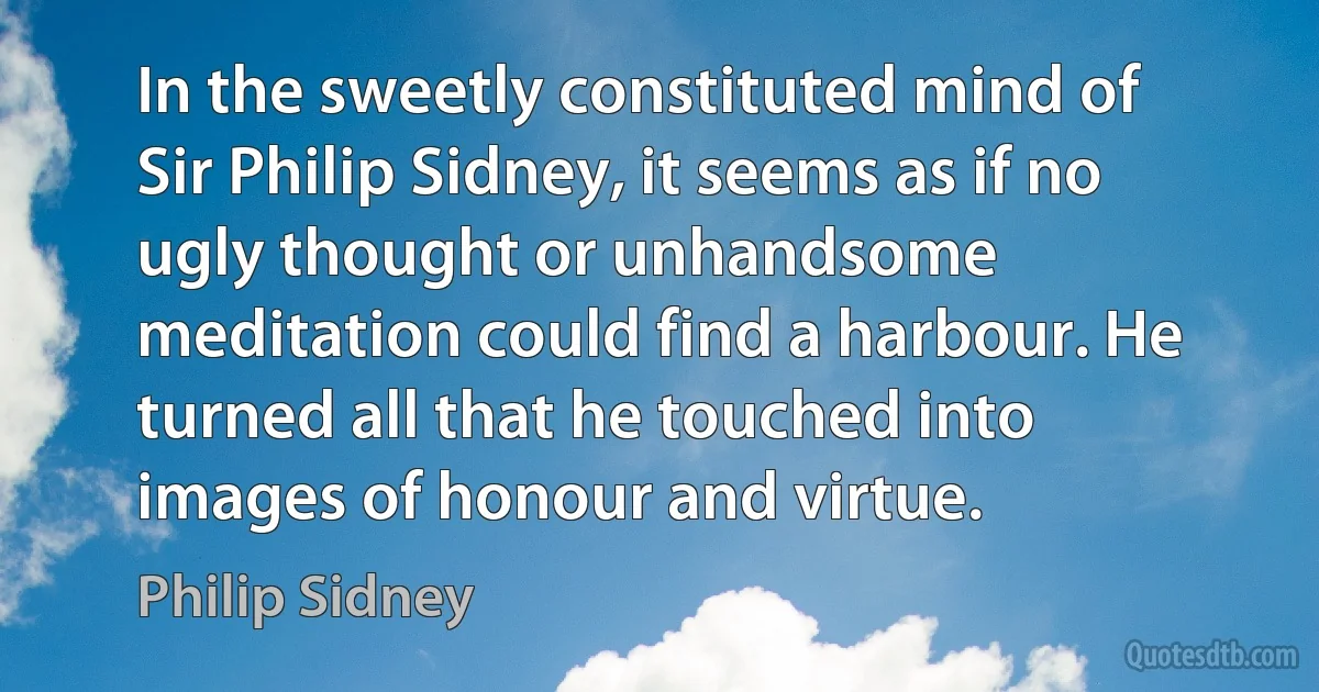 In the sweetly constituted mind of Sir Philip Sidney, it seems as if no ugly thought or unhandsome meditation could find a harbour. He turned all that he touched into images of honour and virtue. (Philip Sidney)