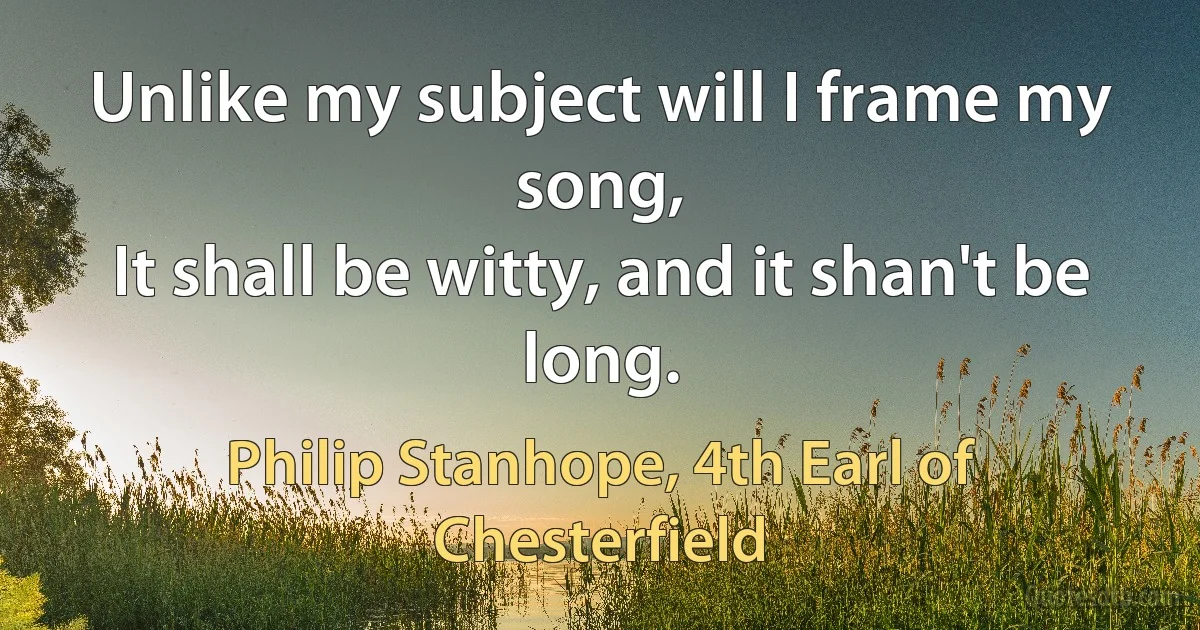 Unlike my subject will I frame my song,
It shall be witty, and it shan't be long. (Philip Stanhope, 4th Earl of Chesterfield)