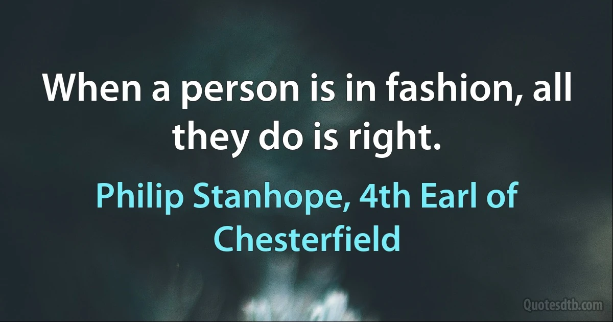 When a person is in fashion, all they do is right. (Philip Stanhope, 4th Earl of Chesterfield)