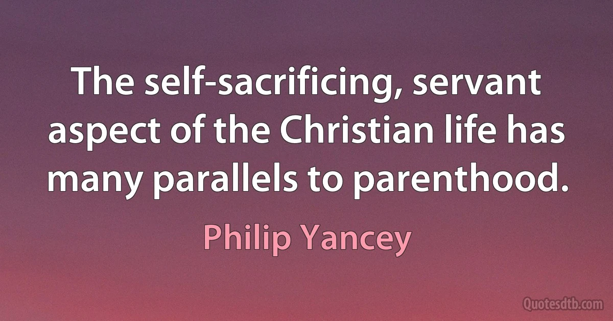 The self-sacrificing, servant aspect of the Christian life has many parallels to parenthood. (Philip Yancey)