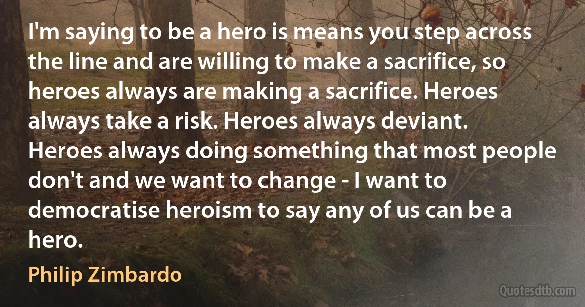 I'm saying to be a hero is means you step across the line and are willing to make a sacrifice, so heroes always are making a sacrifice. Heroes always take a risk. Heroes always deviant. Heroes always doing something that most people don't and we want to change - I want to democratise heroism to say any of us can be a hero. (Philip Zimbardo)