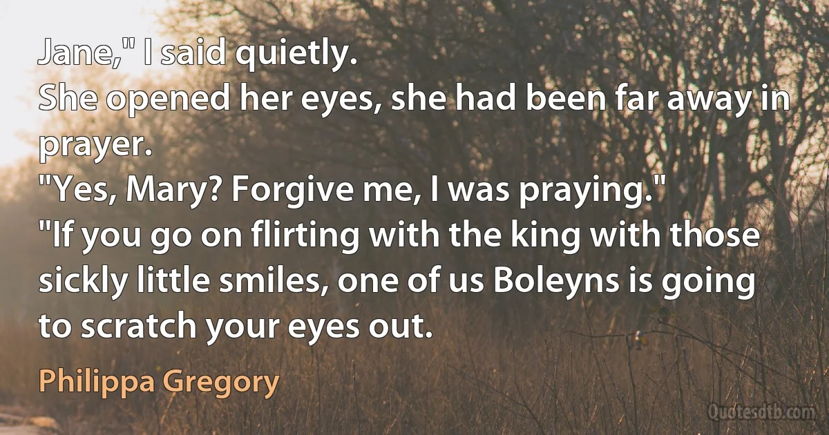 Jane," I said quietly.
She opened her eyes, she had been far away in prayer.
"Yes, Mary? Forgive me, I was praying."
"If you go on flirting with the king with those sickly little smiles, one of us Boleyns is going to scratch your eyes out. (Philippa Gregory)