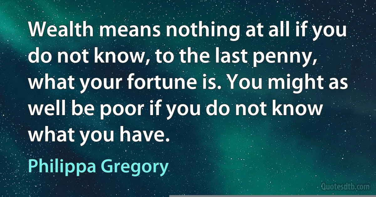 Wealth means nothing at all if you do not know, to the last penny, what your fortune is. You might as well be poor if you do not know what you have. (Philippa Gregory)