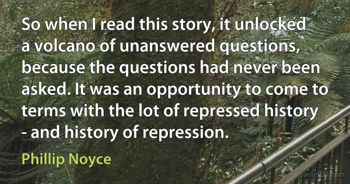 So when I read this story, it unlocked a volcano of unanswered questions, because the questions had never been asked. It was an opportunity to come to terms with the lot of repressed history - and history of repression. (Phillip Noyce)