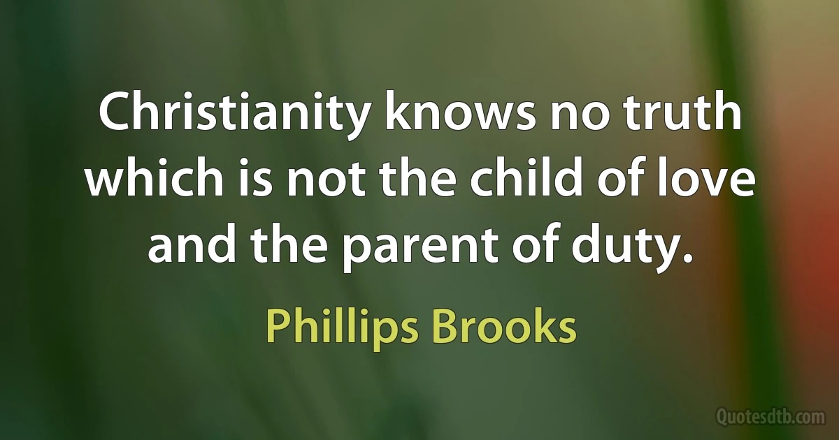 Christianity knows no truth which is not the child of love and the parent of duty. (Phillips Brooks)