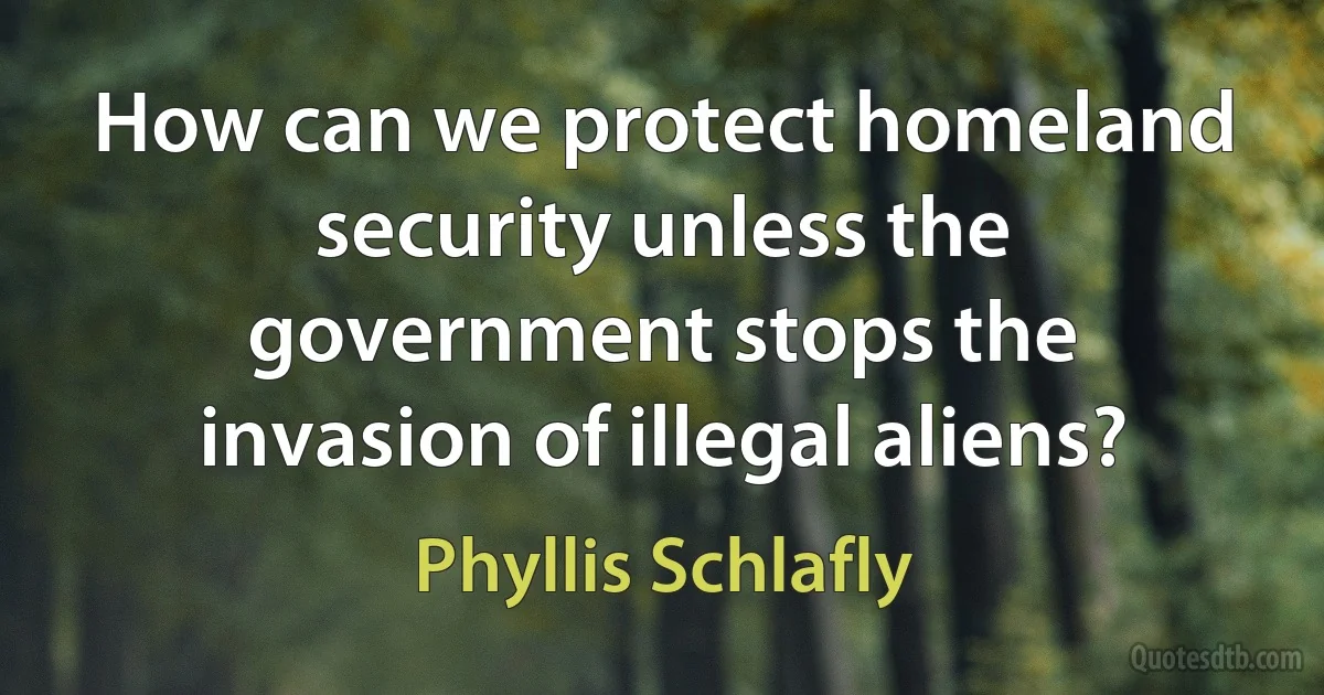 How can we protect homeland security unless the government stops the invasion of illegal aliens? (Phyllis Schlafly)