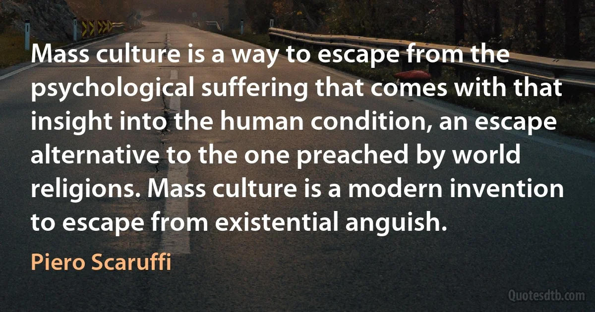 Mass culture is a way to escape from the psychological suffering that comes with that insight into the human condition, an escape alternative to the one preached by world religions. Mass culture is a modern invention to escape from existential anguish. (Piero Scaruffi)