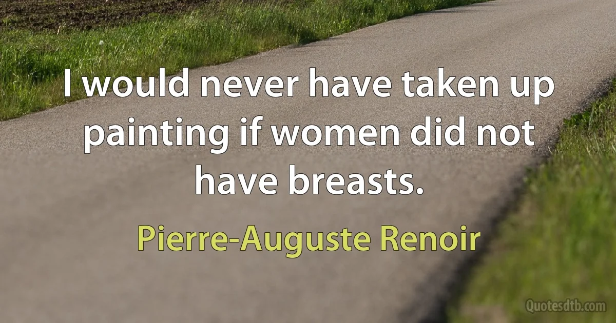 I would never have taken up painting if women did not have breasts. (Pierre-Auguste Renoir)