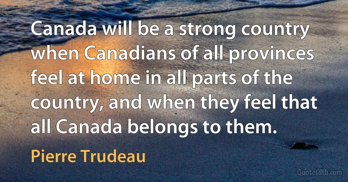 Canada will be a strong country when Canadians of all provinces feel at home in all parts of the country, and when they feel that all Canada belongs to them. (Pierre Trudeau)