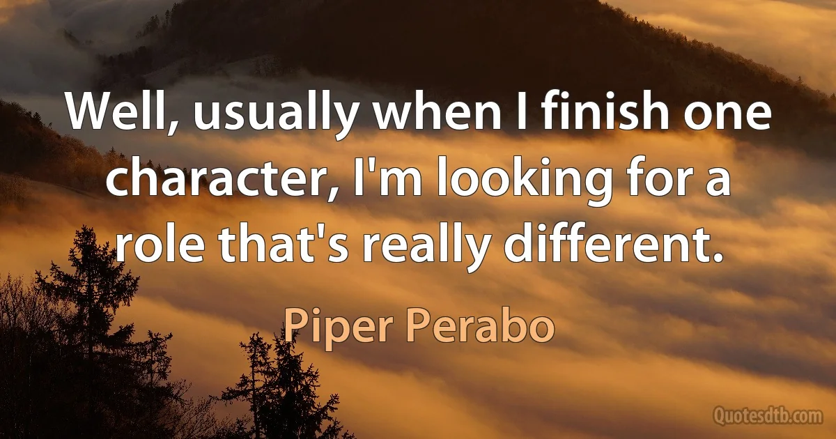 Well, usually when I finish one character, I'm looking for a role that's really different. (Piper Perabo)