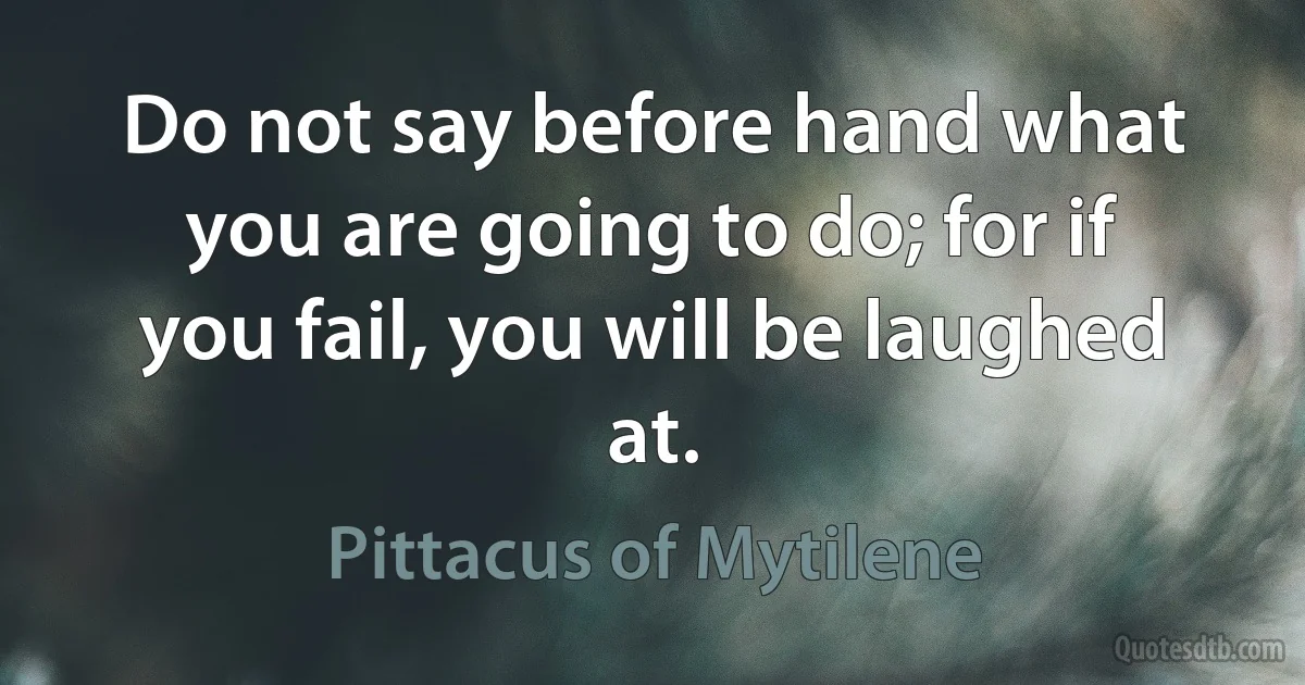 Do not say before hand what you are going to do; for if you fail, you will be laughed at. (Pittacus of Mytilene)