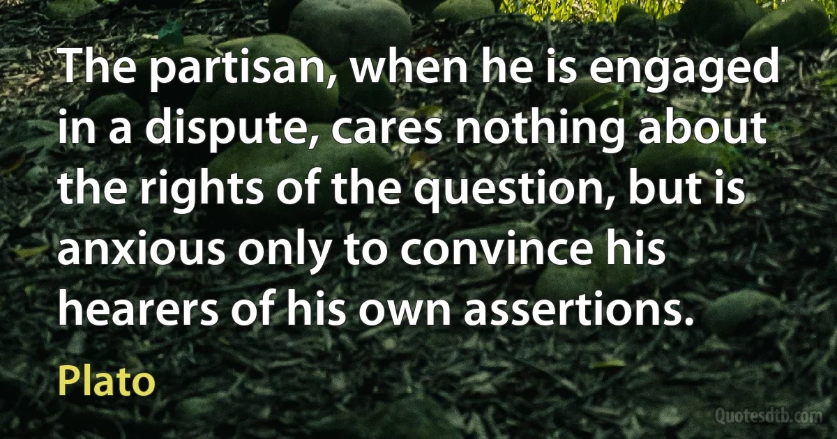 The partisan, when he is engaged in a dispute, cares nothing about the rights of the question, but is anxious only to convince his hearers of his own assertions. (Plato)