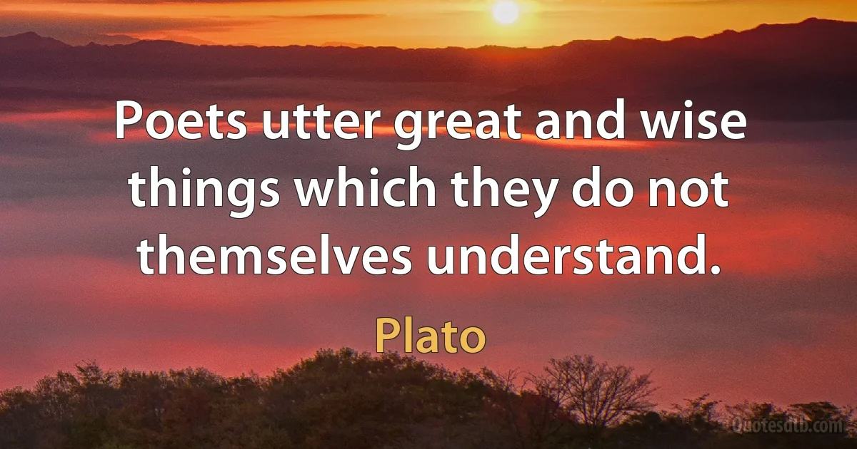 Poets utter great and wise things which they do not themselves understand. (Plato)