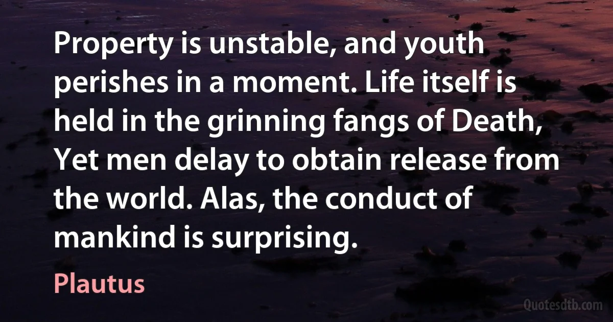 Property is unstable, and youth perishes in a moment. Life itself is held in the grinning fangs of Death, Yet men delay to obtain release from the world. Alas, the conduct of mankind is surprising. (Plautus)