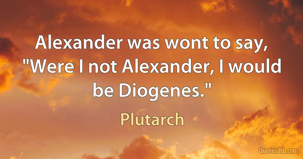 Alexander was wont to say, "Were I not Alexander, I would be Diogenes." (Plutarch)