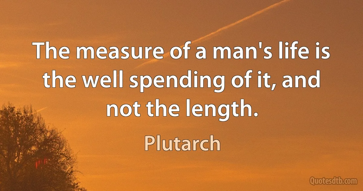 The measure of a man's life is the well spending of it, and not the length. (Plutarch)